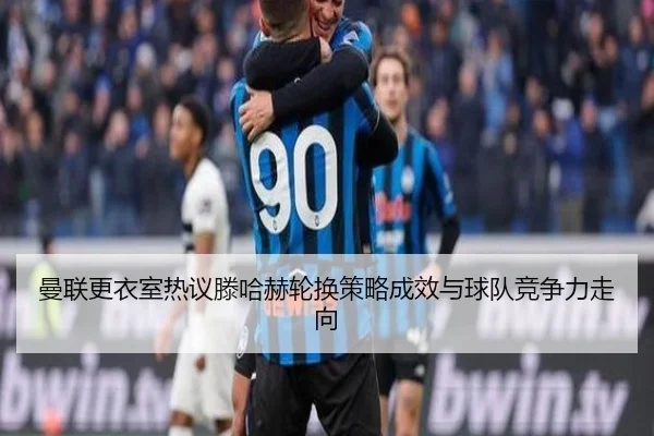 曼联更衣室热议滕哈赫轮换策略成效与球队竞争力走向