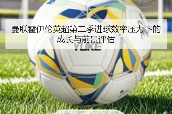 曼联霍伊伦英超第二季进球效率压力下的成长与前景评估