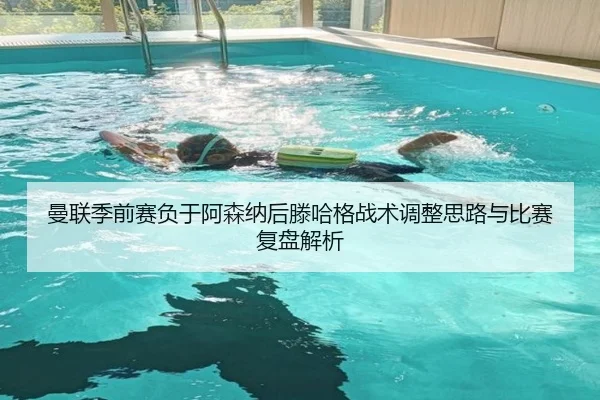 曼联季前赛负于阿森纳后滕哈格战术调整思路与比赛复盘解析