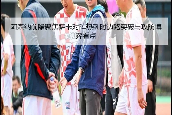 阿森纳前瞻聚焦萨卡对阵热刺时边路突破与攻防博弈看点