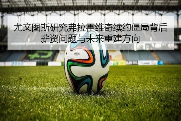 尤文图斯研究弗拉霍维奇续约僵局背后薪资问题与未来重建方向