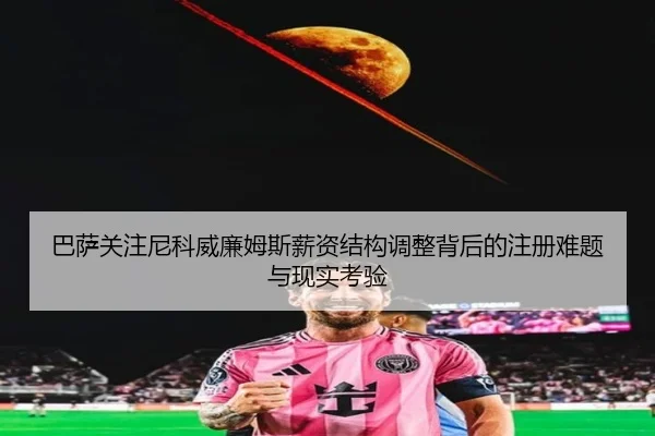 巴萨关注尼科威廉姆斯薪资结构调整背后的注册难题与现实考验