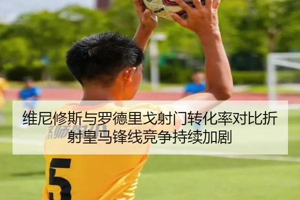 维尼修斯与罗德里戈射门转化率对比折射皇马锋线竞争持续加剧