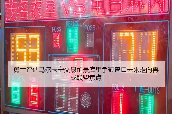 勇士评估马尔卡宁交易前景库里争冠窗口未来走向再成联盟焦点
